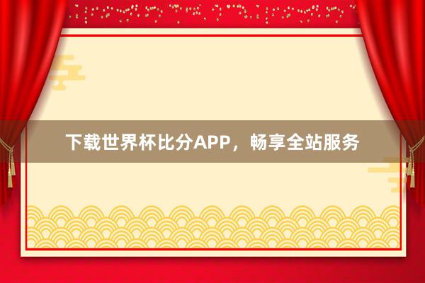 下载世界杯比分APP，畅享全站服务