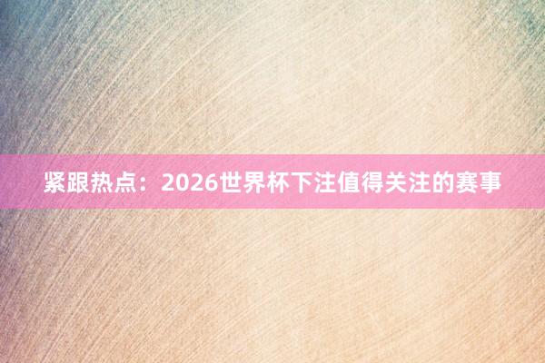 紧跟热点：2026世界杯下注值得关注的赛事